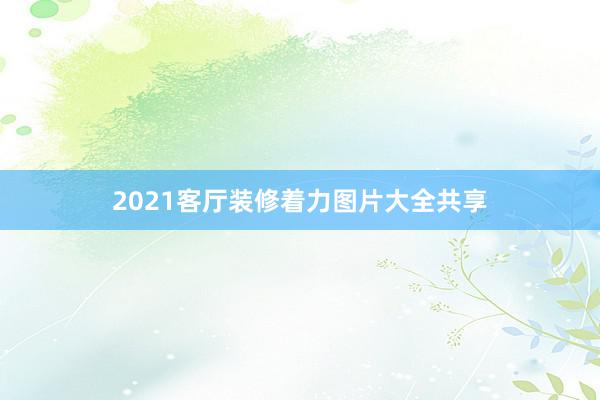 2021客厅装修着力图片大全共享