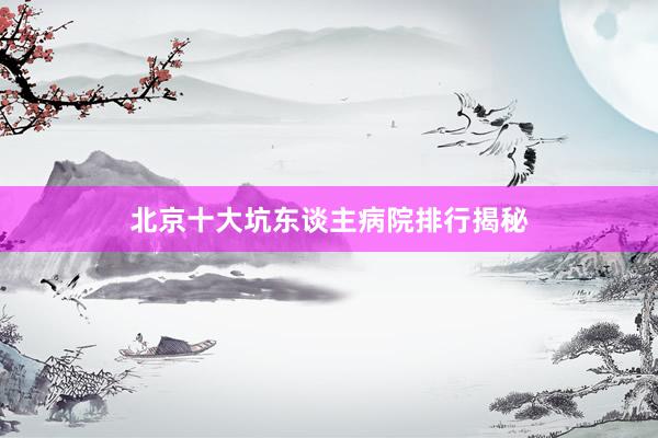 北京十大坑东谈主病院排行揭秘